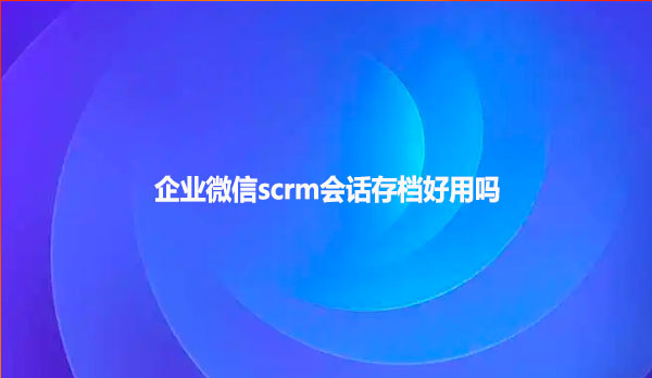企业微信scrm会话存档好用吗