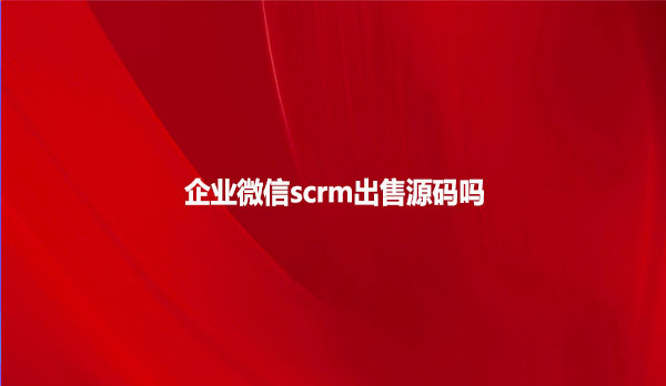 企业微信scrm出售源码吗