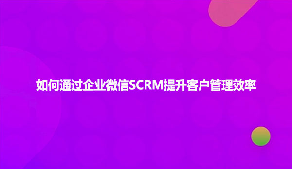 如何通过企业微信SCRM提升客户管理效率