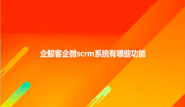 企鲸客企微scrm系统有哪些功能