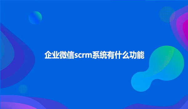 企业微信scrm系统有什么好的功能
