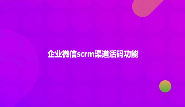 企业微信scrm渠道活码功能！