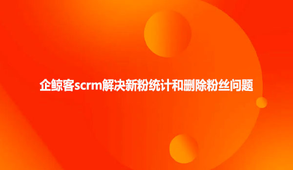 企鲸客scrm解决新粉统计和删除粉丝问题