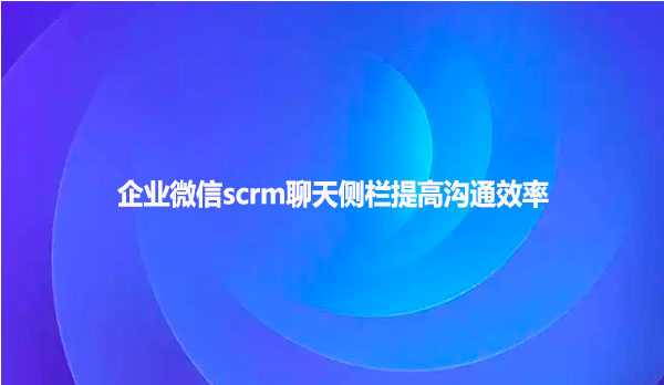 企业微信scrm聊天侧栏提高沟通效率