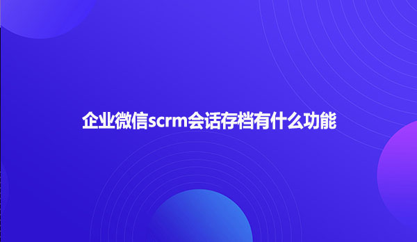 企业微信scrm会话存档有什么功能