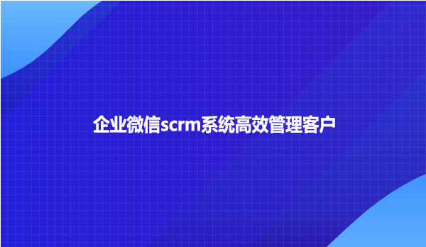 企业微信scrm系统高效管理客户