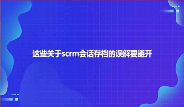 这些关于scrm会话存档的误解要避开