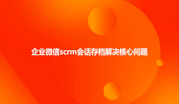 企业微信scrm会话存档解决核心问题