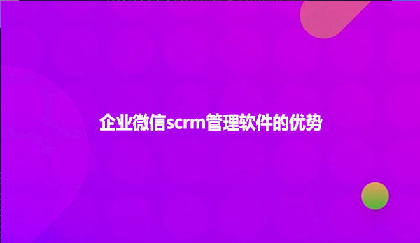 企业微信scrm管理软件的优势!