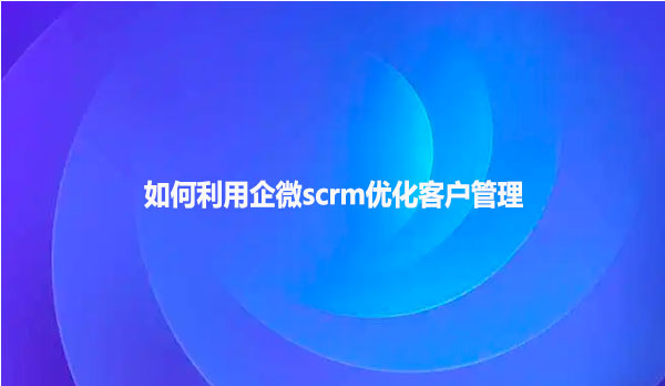 如何利用企微scrm优化客户管理？