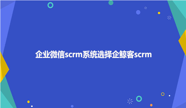 企业微信scrm系统选择企鲸客scrm