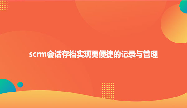 scrm会话存档实现更便捷的记录与管理