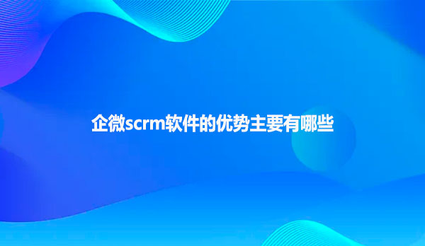 企微scrm软件的优势主要有哪些呢？