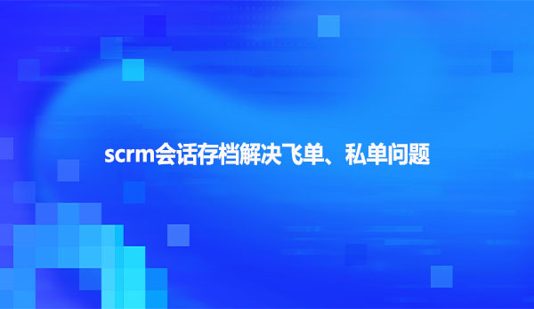 scrm会话存档解决飞单、私单问题