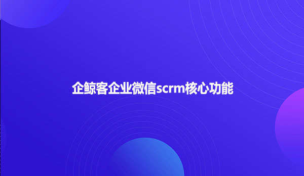 企鲸客企业微信scrm核心功能