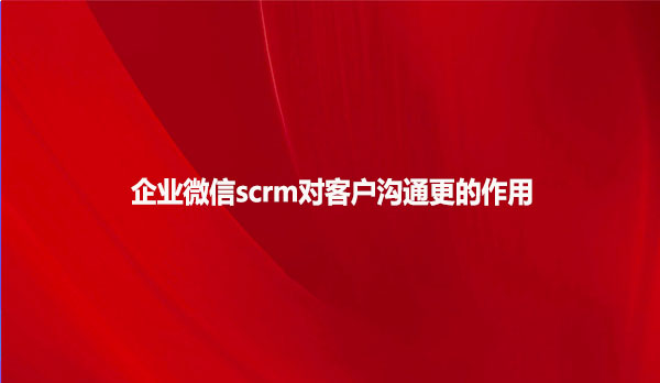 企业微信scrm对客户沟通更的作用