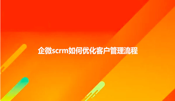 企微scrm如何优化客户管理流程