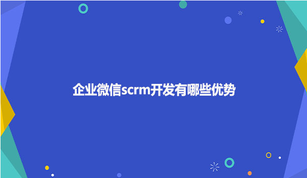 企业微信scrm开发有哪些优势