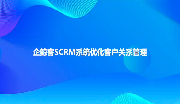 企鲸客SCRM系统优化客户关系管理