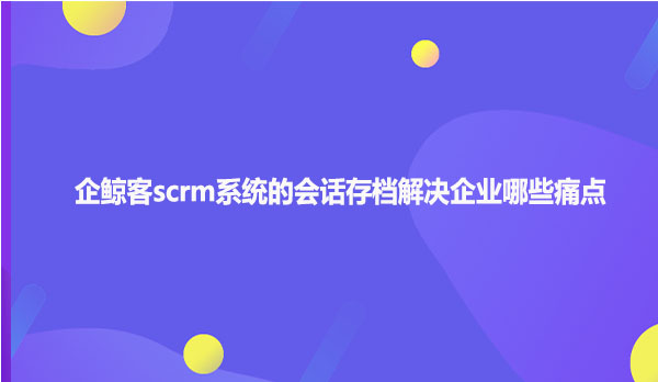 企鲸客scrm系统的会话存档解决企业哪些痛点？