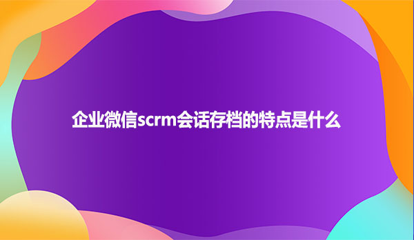 企业微信scrm会话存档的特点是什么