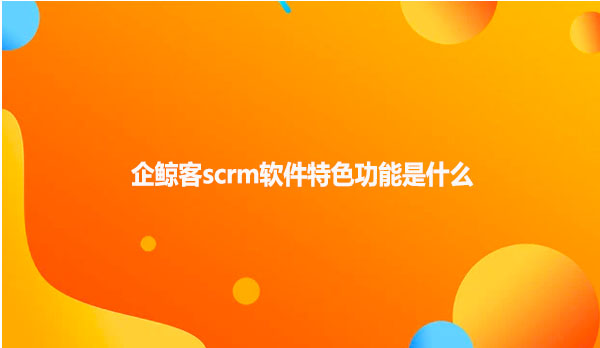 企鲸客scrm软件特色功能是什么