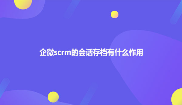 企微scrm的会话存档有什么作用