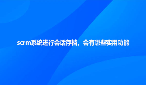 scrm系统进行会话存档，会有哪些实用功能