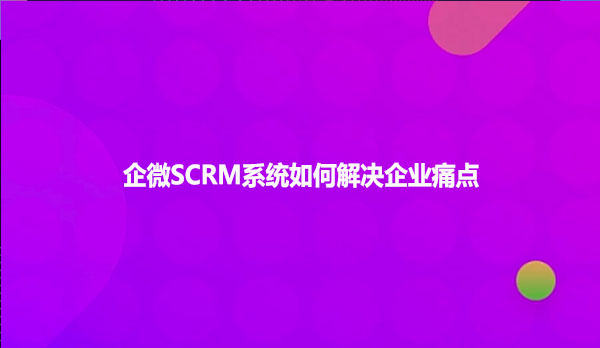 企微SCRM系统如何解决企业痛点