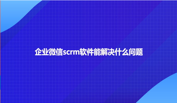 企业微信scrm软件能解决什么问题