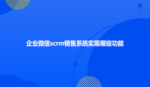 企业微信scrm销售系统实现哪些功能