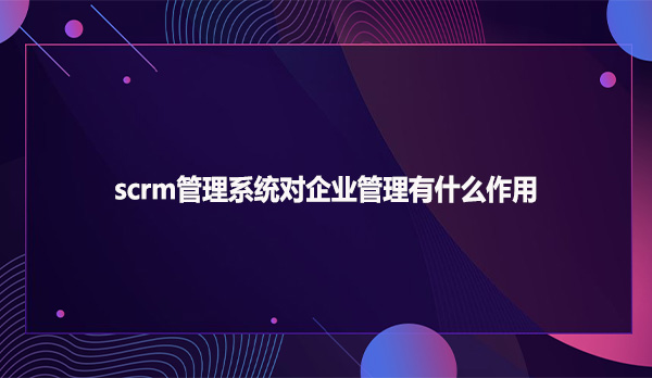 scrm管理系统对企业管理有什么作用