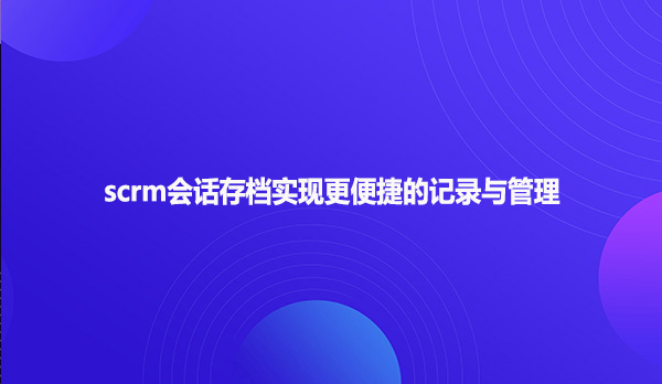 scrm会话存档实现更便捷的记录与管理！