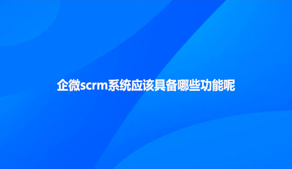 企微scrm系统应该具备哪些功能呢?