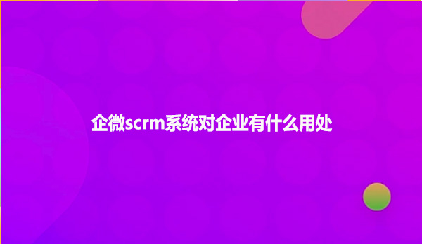 企微scrm系统对企业有什么用处