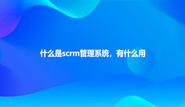 什么是scrm管理系统，有什么用