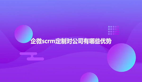 企微scrm定制对公司有哪些优势？