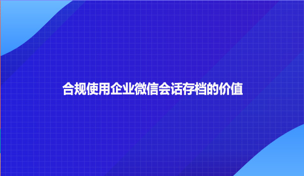 合规使用企业微信会话存档的价值