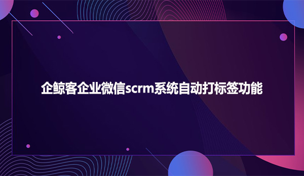 企鲸客企业微信scrm系统自动打标签功能
