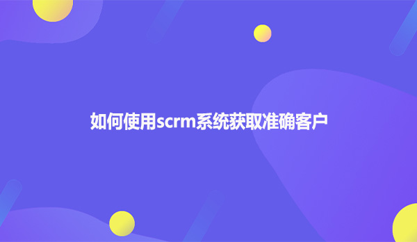 如何使用scrm系统获取准确客户
