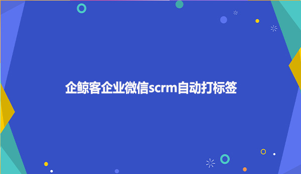 企鲸客企业微信scrm自动打标签