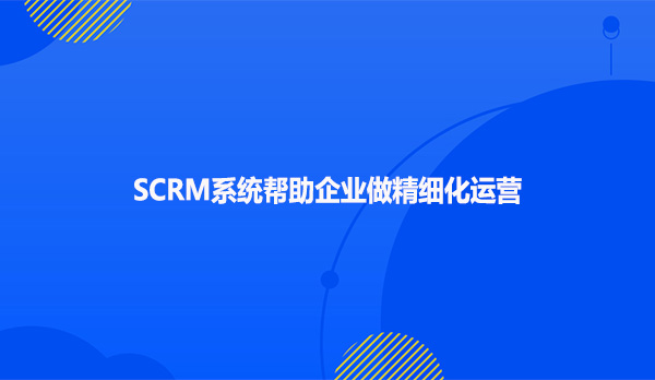 SCRM系统帮助企业做精细化运营