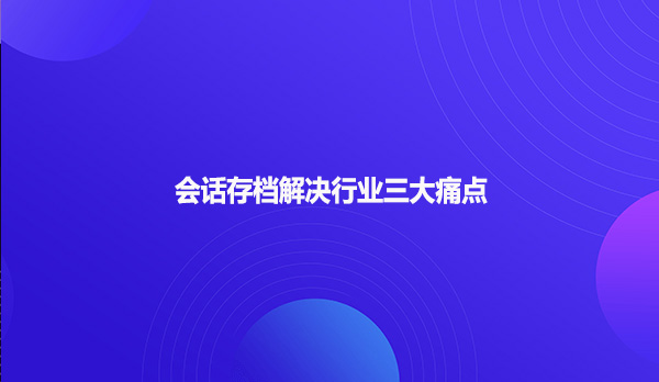 会话存档解决行业三大痛点