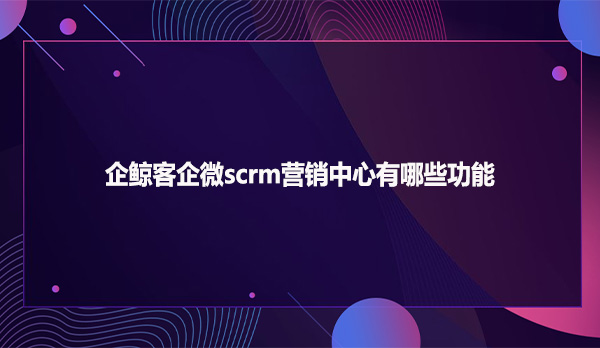 企鲸客企微scrm营销中心有哪些功能