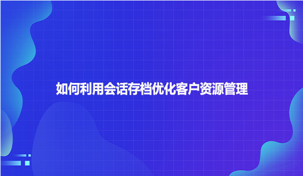 如何利用会话存档优化客户资源管理