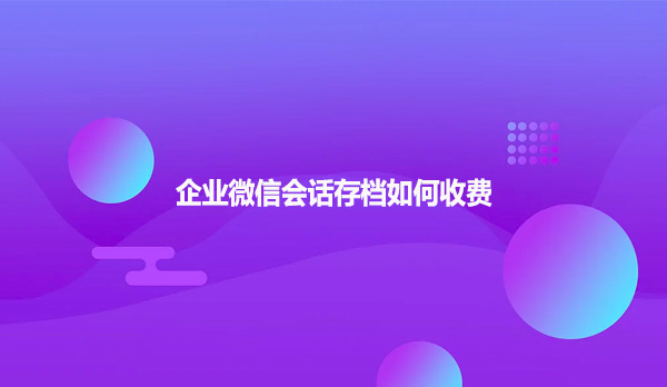 企业微信会话存档如何收费
