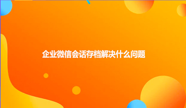 企业微信会话存档解决什么问题