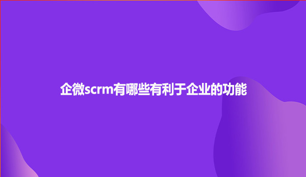 企微scrm有哪些有利于企业的功能
