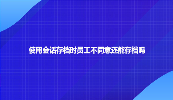 使用会话存档时员工不同意还能存档吗