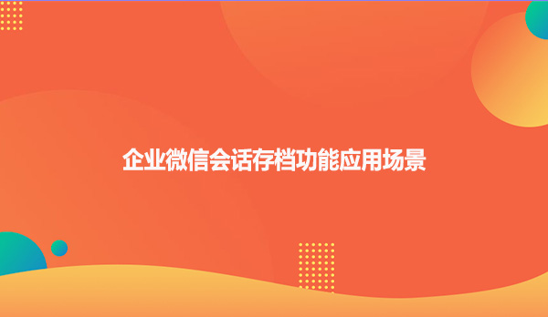 企业微信会话存档功能应用场景！